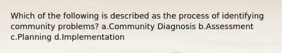 Which of the following is described as the process of identifying community problems? a.Community Diagnosis b.Assessment c.Planning d.Implementation