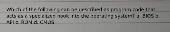 Which of the following can be described as program code that acts as a specialized hook into the operating system? a. BIOS b. API c. ROM d. CMOS