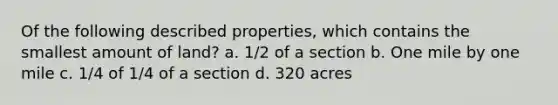 Of the following described properties, which contains the smallest amount of land? a. 1/2 of a section b. One mile by one mile c. 1/4 of 1/4 of a section d. 320 acres