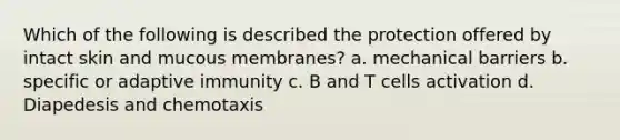 Which of the following is described the protection offered by intact skin and mucous membranes? a. mechanical barriers b. specific or adaptive immunity c. B and T cells activation d. Diapedesis and chemotaxis