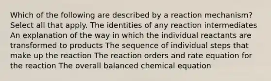 Which of the following are described by a reaction mechanism? Select all that apply. The identities of any reaction intermediates An explanation of the way in which the individual reactants are transformed to products The sequence of individual steps that make up the reaction The reaction orders and rate equation for the reaction The overall balanced chemical equation