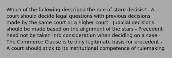 Which of the following described the role of stare decisis? - A court should decide legal questions with previous decisions made by the same court or a higher court - Judicial decisions should be made based on the alignment of the stars - Precedent need not be taken into consideration when deciding on a case - The Commerce Clause is te only legitimate basis for precedent - A court should stick to its institutional competence of rulemaking