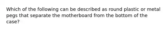 Which of the following can be described as round plastic or metal pegs that separate the motherboard from the bottom of the case?