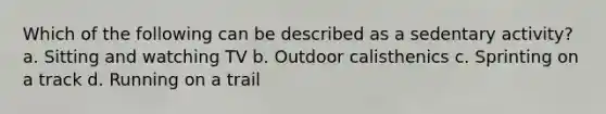 Which of the following can be described as a sedentary activity? a. Sitting and watching TV b. Outdoor calisthenics c. Sprinting on a track d. Running on a trail