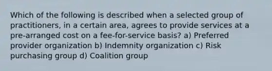 Which of the following is described when a selected group of practitioners, in a certain area, agrees to provide services at a pre-arranged cost on a fee-for-service basis? a) Preferred provider organization b) Indemnity organization c) Risk purchasing group d) Coalition group