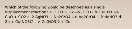 Which of the following would be described as a single displacement reaction? a. 2 CO + O2 --> 2 CO2 b. CuCO3 --> CuO + CO2 c. 2 AgNO3 + Na2CrO4 --> Ag2CrO4 + 2 NaNO3 d. Zn + Cu(NO3)2 --> Zn(NO3)2 + Cu