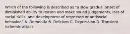 Which of the following is described as "a slow gradual onset of diminished ability to reason and make sound judgements, loss of social skills, and development of regressed or antisocial behavior." A. Dementia B. Delirium C. Depression D. Transient ischemic attack