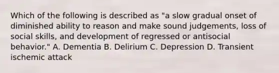 Which of the following is described as "a slow gradual onset of diminished ability to reason and make sound judgements, loss of social skills, and development of regressed or antisocial behavior." A. Dementia B. Delirium C. Depression D. Transient ischemic attack