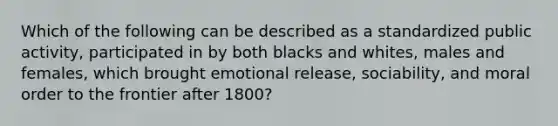 Which of the following can be described as a standardized public activity, participated in by both blacks and whites, males and females, which brought emotional release, sociability, and moral order to the frontier after 1800?