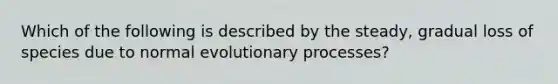 Which of the following is described by the steady, gradual loss of species due to normal evolutionary processes?