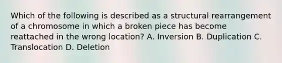 Which of the following is described as a structural rearrangement of a chromosome in which a broken piece has become reattached in the wrong location? A. Inversion B. Duplication C. Translocation D. Deletion