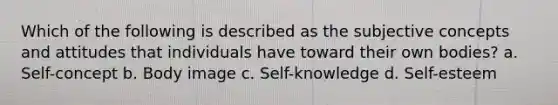 Which of the following is described as the subjective concepts and attitudes that individuals have toward their own bodies? a. Self-concept b. Body image c. Self-knowledge d. Self-esteem