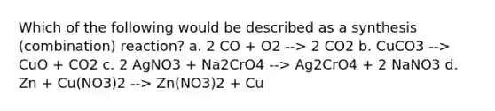 Which of the following would be described as a synthesis (combination) reaction? a. 2 CO + O2 --> 2 CO2 b. CuCO3 --> CuO + CO2 c. 2 AgNO3 + Na2CrO4 --> Ag2CrO4 + 2 NaNO3 d. Zn + Cu(NO3)2 --> Zn(NO3)2 + Cu