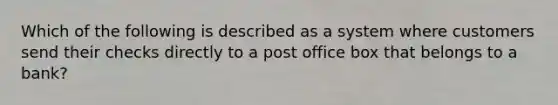 Which of the following is described as a system where customers send their checks directly to a post office box that belongs to a​ bank?