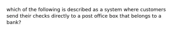 which of the following is described as a system where customers send their checks directly to a post office box that belongs to a bank?