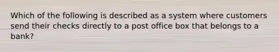 Which of the following is described as a system where customers send their checks directly to a post office box that belongs to a bank?