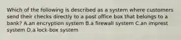 Which of the following is described as a system where customers send their checks directly to a post office box that belongs to a​ bank? A.an encryption system B.a firewall system C.an imprest system D.a​ lock-box system