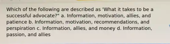 Which of the following are described as 'What it takes to be a successful advocate?" a. Information, motivation, allies, and patience b. Information, motivation, recommendations, and perspiration c. Information, allies, and money d. Information, passion, and allies