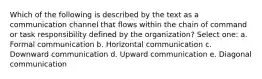 Which of the following is described by the text as a communication channel that flows within the chain of command or task responsibility defined by the organization? Select one: a. Formal communication b. Horizontal communication c. Downward communication d. Upward communication e. Diagonal communication