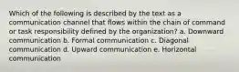 Which of the following is described by the text as a communication channel that flows within the chain of command or task responsibility defined by the organization? a. Downward communication b. Formal communication c. Diagonal communication d. Upward communication e. Horizontal communication