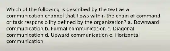 Which of the following is described by the text as a communication channel that flows within the chain of command or task responsibility defined by the organization? a. Downward communication b. Formal communication c. Diagonal communication d. Upward communication e. Horizontal communication