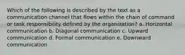 Which of the following is described by the text as a communication channel that flows within the chain of command or task responsibility defined by the organization? a. Horizontal communication b. Diagonal communication c. Upward communication d. Formal communication e. Downward communication