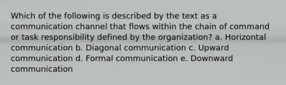 Which of the following is described by the text as a communication channel that flows within the chain of command or task responsibility defined by the organization? a. Horizontal communication b. Diagonal communication c. Upward communication d. Formal communication e. Downward communication