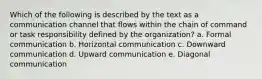 Which of the following is described by the text as a communication channel that flows within the chain of command or task responsibility defined by the organization? a. Formal communication b. Horizontal communication c. Downward communication d. Upward communication e. Diagonal communication