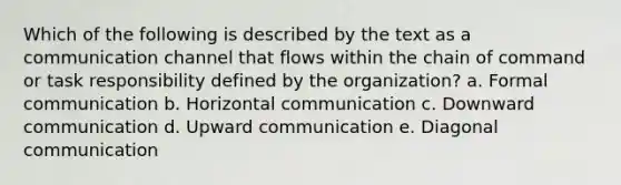 Which of the following is described by the text as a communication channel that flows within the chain of command or task responsibility defined by the organization? a. Formal communication b. Horizontal communication c. Downward communication d. Upward communication e. Diagonal communication