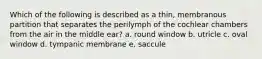 Which of the following is described as a thin, membranous partition that separates the perilymph of the cochlear chambers from the air in the middle ear? a. round window b. utricle c. oval window d. tympanic membrane e. saccule