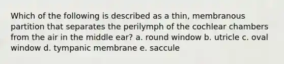 Which of the following is described as a thin, membranous partition that separates the perilymph of the cochlear chambers from the air in the middle ear? a. round window b. utricle c. oval window d. tympanic membrane e. saccule