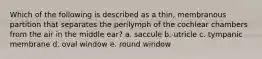 Which of the following is described as a thin, membranous partition that separates the perilymph of the cochlear chambers from the air in the middle ear? a. saccule b. utricle c. tympanic membrane d. oval window e. round window