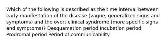 Which of the following is described as the time interval between early manifestation of the disease (vague, generalized signs and symptoms) and the overt clinical syndrome (more specific signs and symptoms)? Desquamation period Incubation period Prodromal period Period of communicability