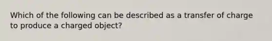 Which of the following can be described as a transfer of charge to produce a charged object?