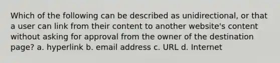 Which of the following can be described as unidirectional, or that a user can link from their content to another website's content without asking for approval from the owner of the destination page? a. hyperlink b. email address c. URL d. Internet