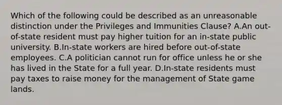 Which of the following could be described as an unreasonable distinction under the Privileges and Immunities Clause? A.An out-of-state resident must pay higher tuition for an in-state public university. B.In-state workers are hired before out-of-state employees. C.A politician cannot run for office unless he or she has lived in the State for a full year. D.In-state residents must pay taxes to raise money for the management of State game lands.