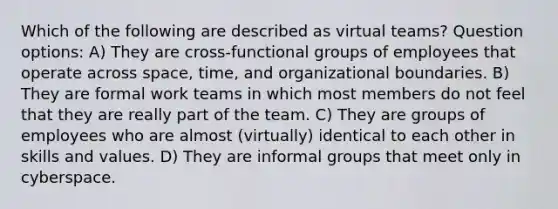 Which of the following are described as virtual teams? Question options: A) They are cross-functional groups of employees that operate across space, time, and organizational boundaries. B) They are formal work teams in which most members do not feel that they are really part of the team. C) They are groups of employees who are almost (virtually) identical to each other in skills and values. D) They are informal groups that meet only in cyberspace.