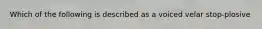Which of the following is described as a voiced velar stop-plosive