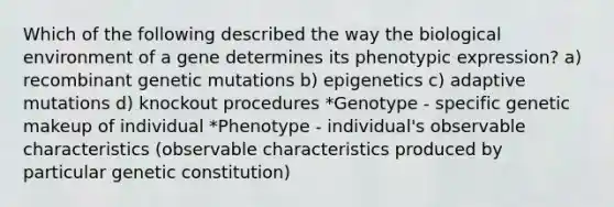 Which of the following described the way the biological environment of a gene determines its phenotypic expression? a) recombinant genetic mutations b) epigenetics c) adaptive mutations d) knockout procedures *Genotype - specific genetic makeup of individual *Phenotype - individual's observable characteristics (observable characteristics produced by particular genetic constitution)