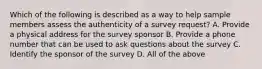 Which of the following is described as a way to help sample members assess the authenticity of a survey request? A. Provide a physical address for the survey sponsor B. Provide a phone number that can be used to ask questions about the survey C. Identify the sponsor of the survey D. All of the above