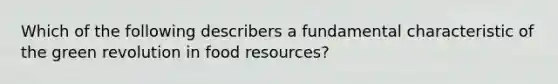 Which of the following describers a fundamental characteristic of the green revolution in food resources?