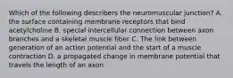 Which of the following describers the neuromuscular junction? A. the surface containing membrane receptors that bind acetylcholine B. special intercellular connection between axon branches and a skeletal muscle fiber C. The link between generation of an action potential and the start of a muscle contraction D. a propagated change in membrane potential that travels the length of an axon