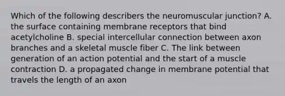 Which of the following describers the neuromuscular junction? A. the surface containing membrane receptors that bind acetylcholine B. special intercellular connection between axon branches and a skeletal muscle fiber C. The link between generation of an action potential and the start of a muscle contraction D. a propagated change in membrane potential that travels the length of an axon