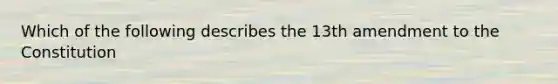 Which of the following describes the 13th amendment to the Constitution