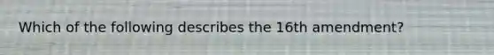 Which of the following describes the 16th amendment?