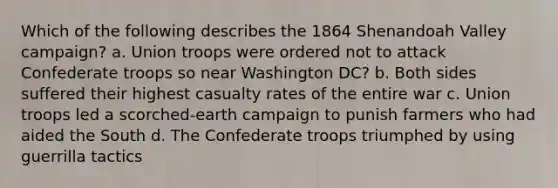 Which of the following describes the 1864 Shenandoah Valley campaign? a. Union troops were ordered not to attack Confederate troops so near Washington DC? b. Both sides suffered their highest casualty rates of the entire war c. Union troops led a scorched-earth campaign to punish farmers who had aided the South d. The Confederate troops triumphed by using guerrilla tactics