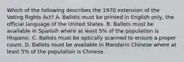 Which of the following describes the 1970 extension of the Voting Rights Act? A. Ballots must be printed in English only, the official language of the United States. B. Ballots must be available in Spanish where at least 5% of the population is Hispanic. C. Ballots must be optically scanned to ensure a proper count. D. Ballots must be available in Mandarin Chinese where at least 5% of the population is Chinese.