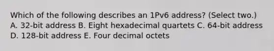 Which of the following describes an 1Pv6 address? (Select two.) A. 32-bit address B. Eight hexadecimal quartets C. 64-bit address D. 128-bit address E. Four decimal octets