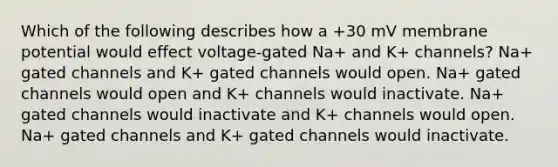 Which of the following describes how a +30 mV membrane potential would effect voltage-gated Na+ and K+ channels? Na+ gated channels and K+ gated channels would open. Na+ gated channels would open and K+ channels would inactivate. Na+ gated channels would inactivate and K+ channels would open. Na+ gated channels and K+ gated channels would inactivate.