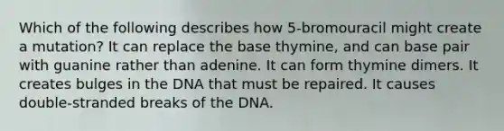 Which of the following describes how 5-bromouracil might create a mutation? It can replace the base thymine, and can base pair with guanine rather than adenine. It can form thymine dimers. It creates bulges in the DNA that must be repaired. It causes double-stranded breaks of the DNA.